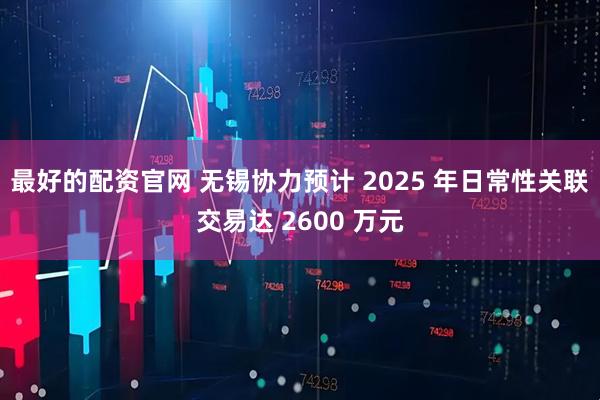 最好的配资官网 无锡协力预计 2025 年日常性关联交易达 2600 万元