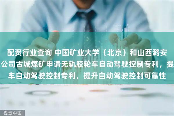配资行业查询 中国矿业大学（北京）和山西潞安矿业（集团）有限责任公司古城煤矿申请无轨胶轮车自动驾驶控制专利，提升自动驾驶控制可靠性