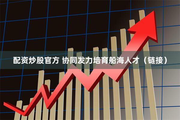 配资炒股官方 协同发力培育船海人才（链接）