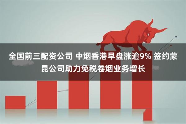 全国前三配资公司 中烟香港早盘涨逾9% 签约蒙昆公司助力免税卷烟业务增长