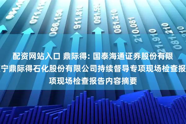 配资网站入口 鼎际得: 国泰海通证券股份有限公司关于辽宁鼎际得石化股份有限公司持续督导专项现场检查报告内容摘要