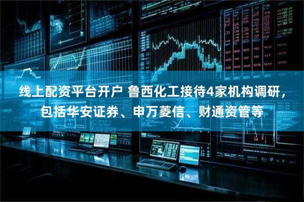 线上配资平台开户 鲁西化工接待4家机构调研，包括华安证券、申万菱信、财通资管等