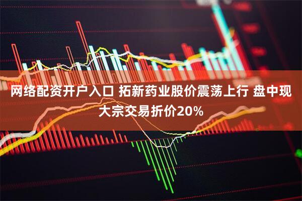 网络配资开户入口 拓新药业股价震荡上行 盘中现大宗交易折价20%