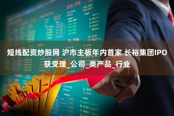 短线配资炒股网 沪市主板年内首家 长裕集团IPO获受理_公司_类产品_行业