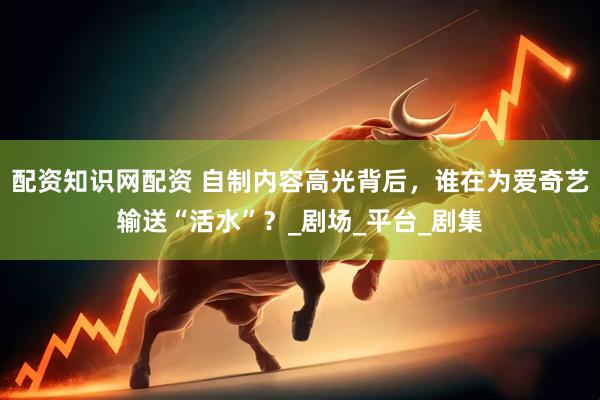 配资知识网配资 自制内容高光背后，谁在为爱奇艺输送“活水”？_剧场_平台_剧集