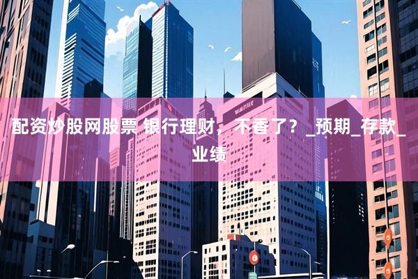 配资炒股网股票 银行理财，不香了？_预期_存款_业绩