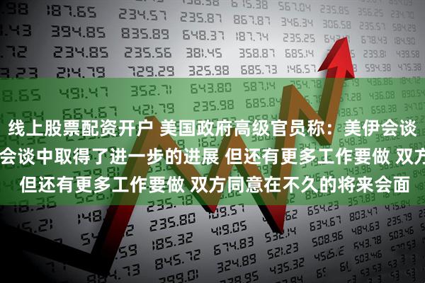 线上股票配资开户 美国政府高级官员称：美伊会谈继续具有建设性 双方在会谈中取得了进一步的进展 但还有更多工作要做 双方同意在不久的将来会面