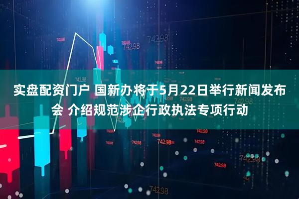 实盘配资门户 国新办将于5月22日举行新闻发布会 介绍规范涉企行政执法专项行动
