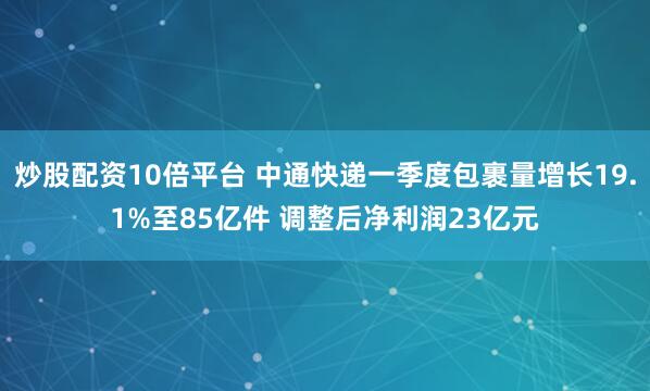 炒股配资10倍平台 中通快递一季度包裹量增长19.1%至85亿件 调整后净利润23亿元