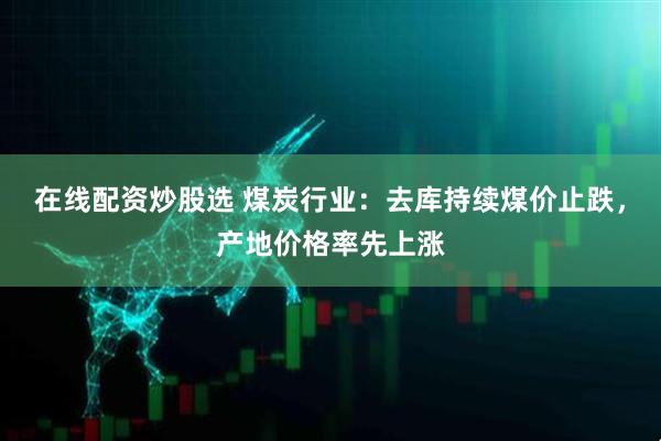 在线配资炒股选 煤炭行业:去库持续煤价止跌,产地价格率先上涨
