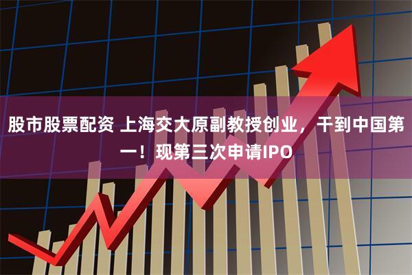 股市股票配资 上海交大原副教授创业，干到中国第一！现第三次申请IPO