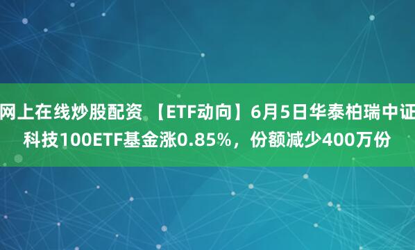 网上在线炒股配资 【ETF动向】6月5日华泰柏瑞中证科技100ETF基金涨0.85%，份额减少400万份