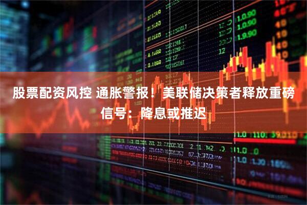 股票配资风控 通胀警报！美联储决策者释放重磅信号：降息或推迟