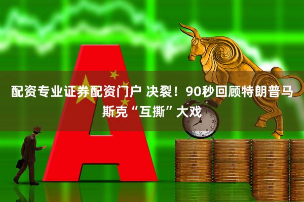 配资专业证券配资门户 决裂！90秒回顾特朗普马斯克“互撕”大戏