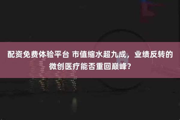 配资免费体验平台 市值缩水超九成，业绩反转的微创医疗能否重回巅峰？