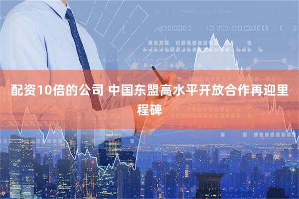 配资10倍的公司 中国东盟高水平开放合作再迎里程碑