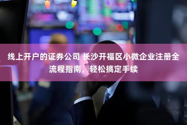 线上开户的证券公司 长沙开福区小微企业注册全流程指南，轻松搞定手续