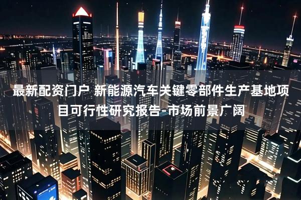 最新配资门户 新能源汽车关键零部件生产基地项目可行性研究报告-市场前景广阔
