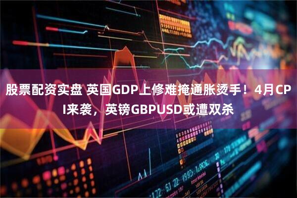 股票配资实盘 英国GDP上修难掩通胀烫手！4月CPI来袭，英镑GBPUSD或遭双杀