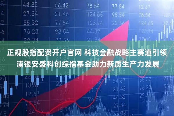 正规股指配资开户官网 科技金融战略主赛道引领 浦银安盛科创综指基金助力新质生产力发展