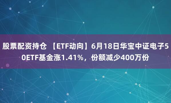 股票配资持仓 【ETF动向】6月18日华宝中证电子50ETF基金涨1.41%，份额减少400万份
