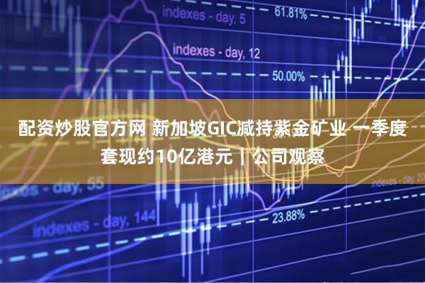 配资炒股官方网 新加坡GIC减持紫金矿业 一季度套现约10亿港元｜公司观察