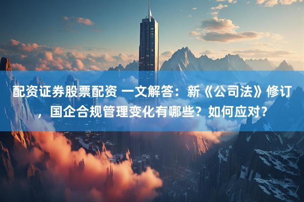 配资证券股票配资 一文解答:新《公司法》修订,国企合规管理变化有哪些?如何应对?