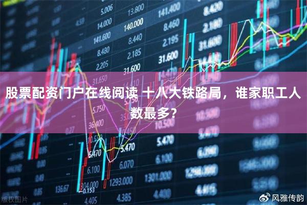 股票配资门户在线阅读 十八大铁路局，谁家职工人数最多？