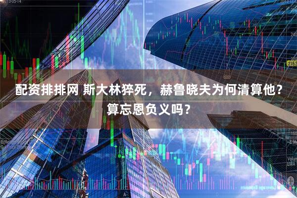 配资排排网 斯大林猝死，赫鲁晓夫为何清算他？算忘恩负义吗？