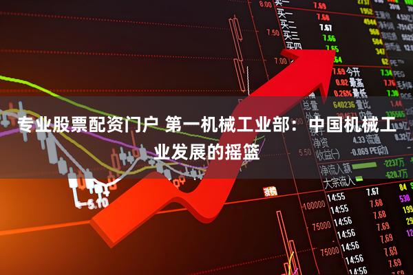 专业股票配资门户 第一机械工业部：中国机械工业发展的摇篮