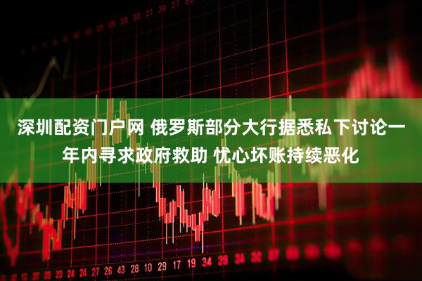 深圳配资门户网 俄罗斯部分大行据悉私下讨论一年内寻求政府救助 忧心坏账持续恶化