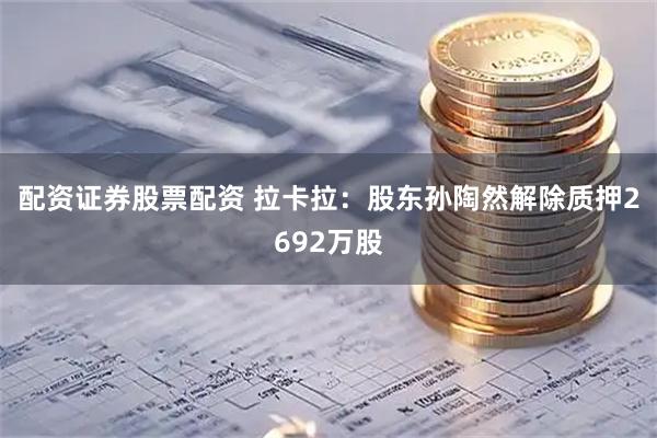 配资证券股票配资 拉卡拉：股东孙陶然解除质押2692万股
