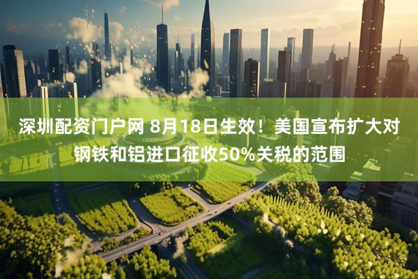 深圳配资门户网 8月18日生效！美国宣布扩大对钢铁和铝进口征收50%关税的范围