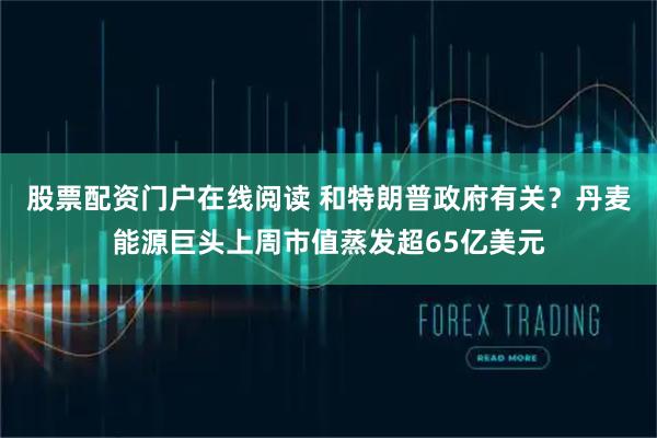 股票配资门户在线阅读 和特朗普政府有关？丹麦能源巨头上周市值蒸发超65亿美元