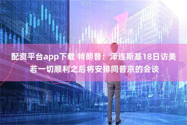 配资平台app下载 特朗普：泽连斯基18日访美 若一切顺利之后将安排同普京的会谈