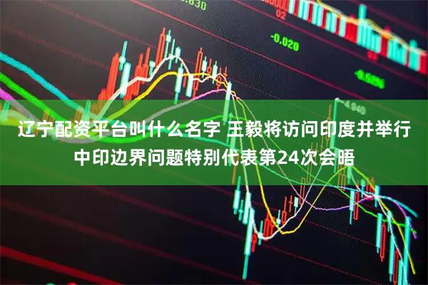 辽宁配资平台叫什么名字 王毅将访问印度并举行中印边界问题特别代表第24次会晤