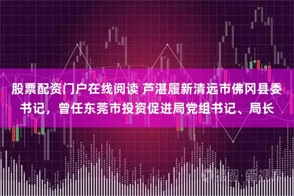 股票配资门户在线阅读 芦湛履新清远市佛冈县委书记，曾任东莞市投资促进局党组书记、局长