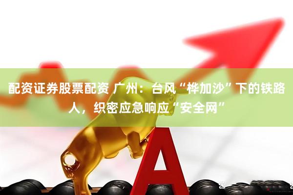 配资证券股票配资 广州：台风“桦加沙”下的铁路人，织密应急响应“安全网”