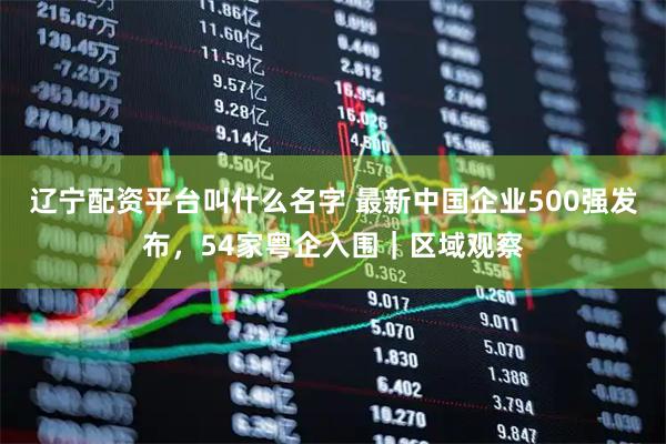 辽宁配资平台叫什么名字 最新中国企业500强发布，54家粤企入围｜区域观察