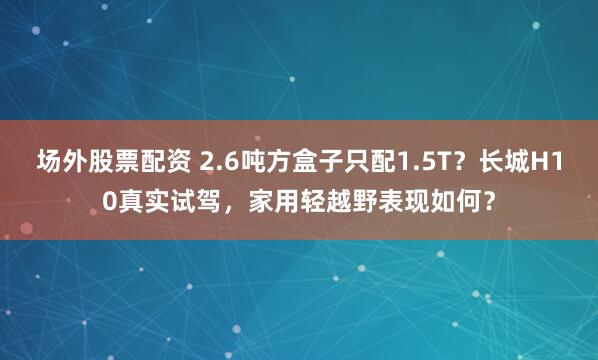 场外股票配资 2.6吨方盒子只配1.5T？长城H10真实试驾，家用轻越野表现如何？